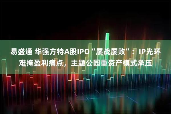易盛通 华强方特A股IPO“屡战屡败”：IP光环难掩盈利痛点，主题公园重资产模式承压