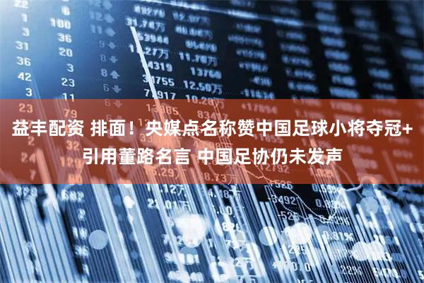 益丰配资 排面！央媒点名称赞中国足球小将夺冠+引用董路名言 中国足协仍未发声