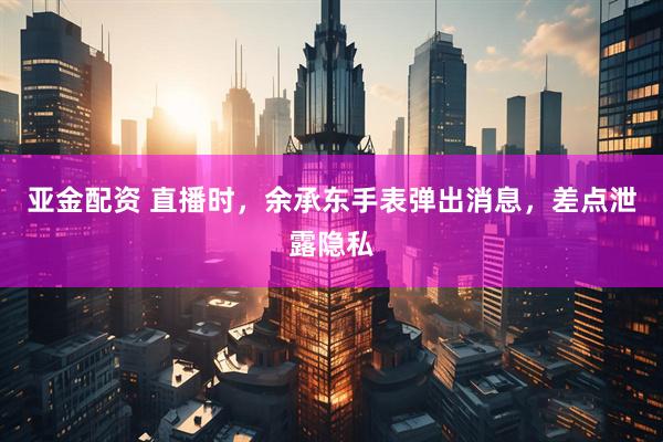 亚金配资 直播时，余承东手表弹出消息，差点泄露隐私