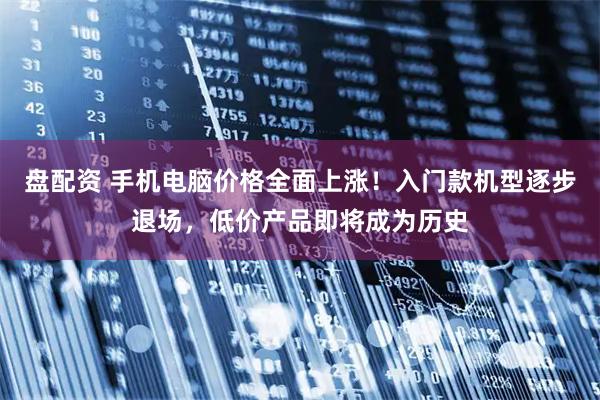 盘配资 手机电脑价格全面上涨！入门款机型逐步退场，低价产品即将成为历史