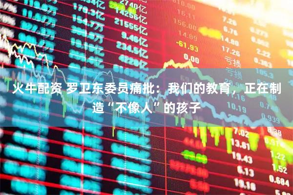 火牛配资 罗卫东委员痛批：我们的教育，正在制造“不像人”的孩子