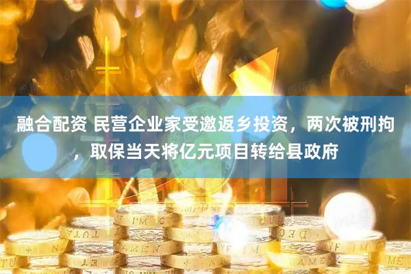 融合配资 民营企业家受邀返乡投资，两次被刑拘，取保当天将亿元项目转给县政府
