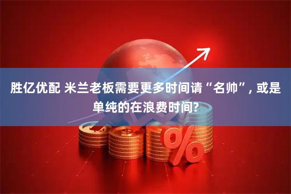 胜亿优配 米兰老板需要更多时间请“名帅”, 或是单纯的在浪费时间?
