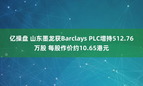 亿操盘 山东墨龙获Barclays PLC增持512.76万股 每股作价约10.65港元