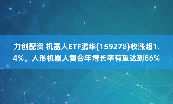 力创配资 机器人ETF鹏华(159278)收涨超1.4%，人形机器人复合年增长率有望达到86%