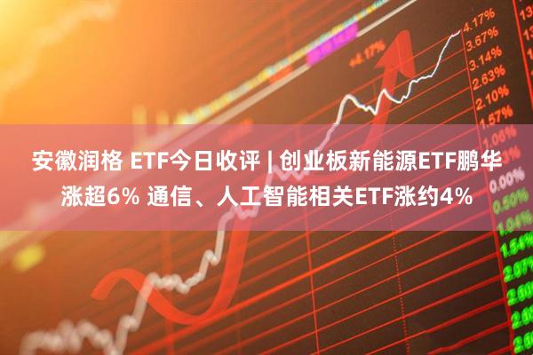 安徽润格 ETF今日收评 | 创业板新能源ETF鹏华涨超6% 通信、人工智能相关ETF涨约4%