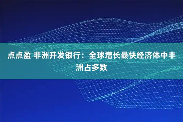 点点盈 非洲开发银行：全球增长最快经济体中非洲占多数