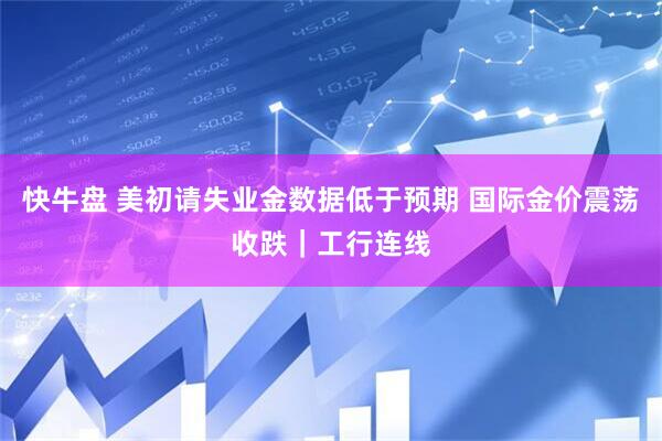 快牛盘 美初请失业金数据低于预期 国际金价震荡收跌｜工行连线