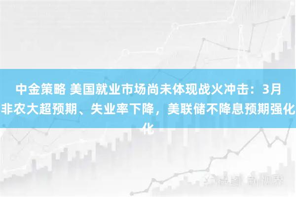 中金策略 美国就业市场尚未体现战火冲击：3月非农大超预期、失业率下降，美联储不降息预期强化
