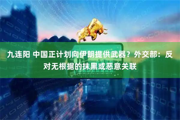 九连阳 中国正计划向伊朗提供武器？外交部：反对无根据的抹黑或恶意关联