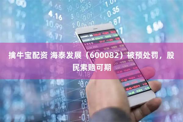 擒牛宝配资 海泰发展（600082）被预处罚，股民索赔可期