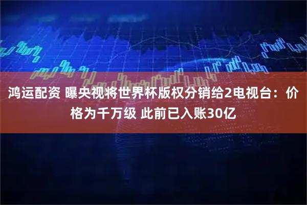 鸿运配资 曝央视将世界杯版权分销给2电视台：价格为千万级 此前已入账30亿