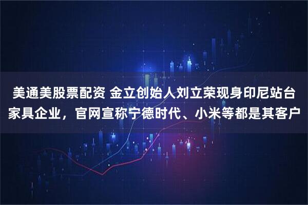 美通美股票配资 金立创始人刘立荣现身印尼站台家具企业，官网宣称宁德时代、小米等都是其客户