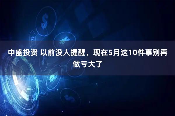 中盛投资 以前没人提醒，现在5月这10件事别再做亏大了
