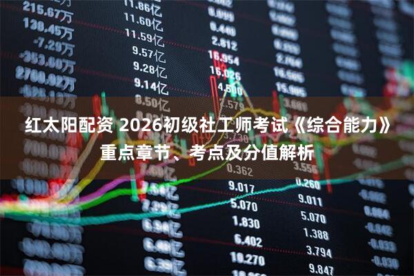 红太阳配资 2026初级社工师考试《综合能力》重点章节、考点及分值解析