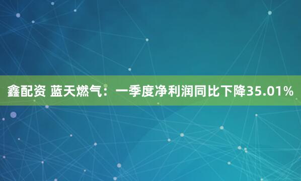 鑫配资 蓝天燃气：一季度净利润同比下降35.01%