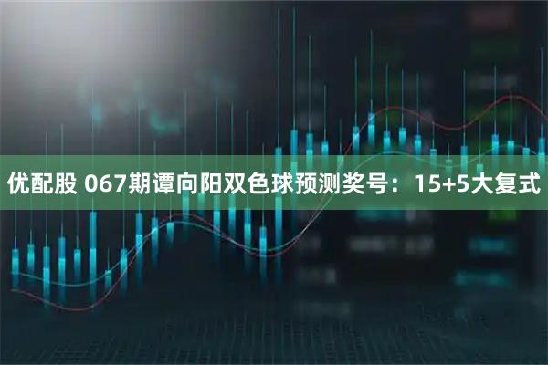 优配股 067期谭向阳双色球预测奖号：15+5大复式