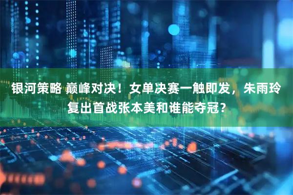 银河策略 巅峰对决！女单决赛一触即发，朱雨玲复出首战张本美和谁能夺冠？