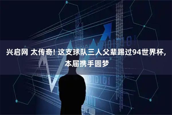 兴启网 太传奇! 这支球队三人父辈踢过94世界杯, 本届携手圆梦