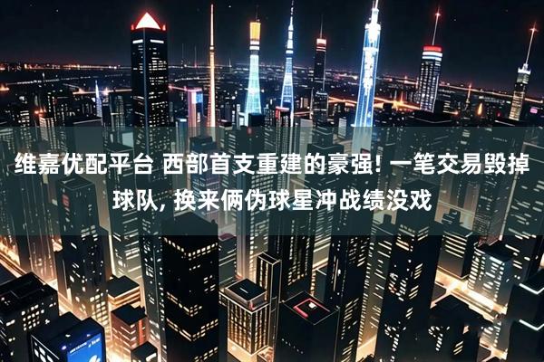 维嘉优配平台 西部首支重建的豪强! 一笔交易毁掉球队, 换来俩伪球星冲战绩没戏