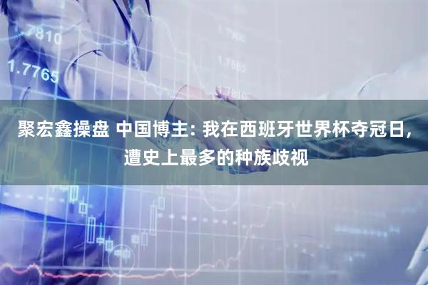 聚宏鑫操盘 中国博主: 我在西班牙世界杯夺冠日, 遭史上最多的种族歧视