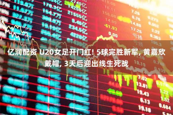 亿润配资 U20女足开门红! 5球完胜新军, 黄嘉欣戴帽, 3天后迎出线生死战