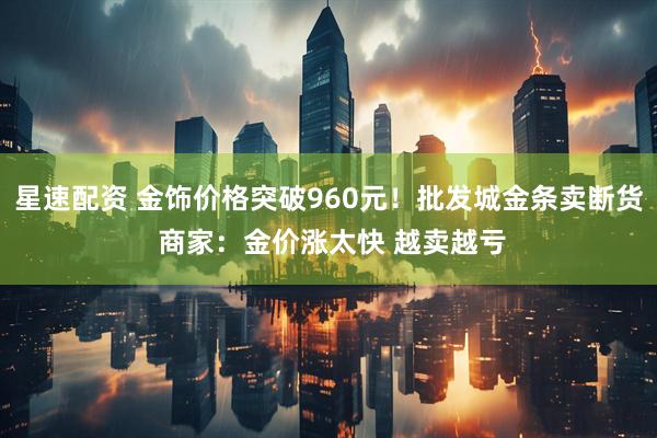 星速配资 金饰价格突破960元！批发城金条卖断货 商家：金价涨太快 越卖越亏