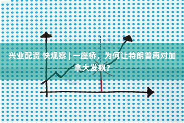 兴业配资 快观察 | 一座桥，为何让特朗普再对加拿大发飙？