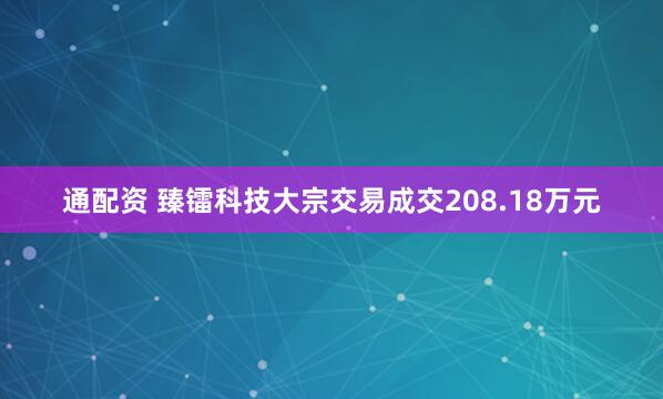 通配资 臻镭科技大宗交易成交208.18万元