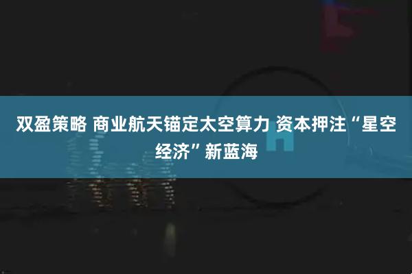 双盈策略 商业航天锚定太空算力 资本押注“星空经济”新蓝海