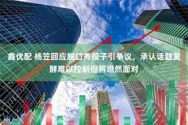 鑫优配 杨笠回应脱口秀段子引争议，承认话题发酵难以控制但将坦然面对