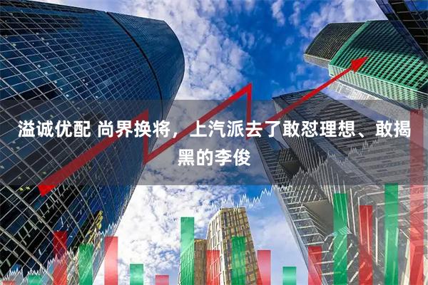 溢诚优配 尚界换将，上汽派去了敢怼理想、敢揭黑的李俊