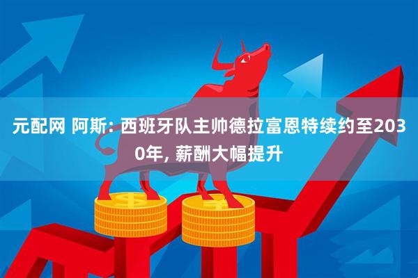 元配网 阿斯: 西班牙队主帅德拉富恩特续约至2030年, 薪酬大幅提升