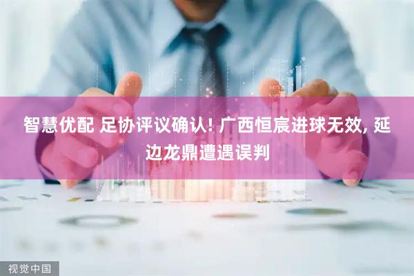 智慧优配 足协评议确认! 广西恒宸进球无效, 延边龙鼎遭遇误判