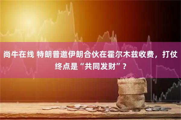尚牛在线 特朗普邀伊朗合伙在霍尔木兹收费，打仗终点是“共同发财”？
