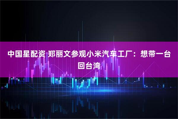 中国星配资 郑丽文参观小米汽车工厂：想带一台回台湾