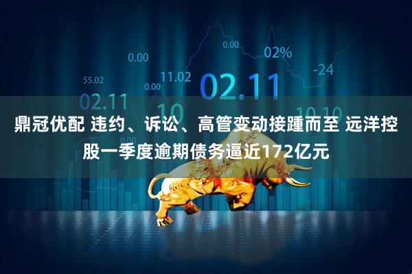 鼎冠优配 违约、诉讼、高管变动接踵而至 远洋控股一季度逾期债务逼近172亿元