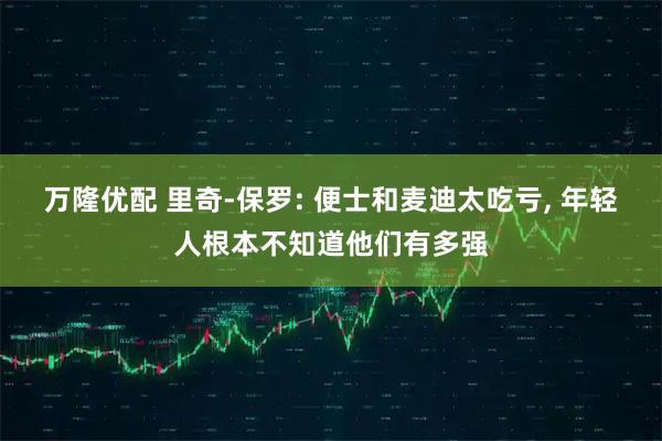万隆优配 里奇-保罗: 便士和麦迪太吃亏, 年轻人根本不知道他们有多强