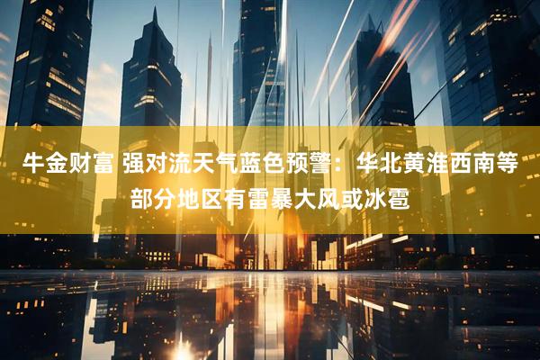 牛金财富 强对流天气蓝色预警：华北黄淮西南等部分地区有雷暴大风或冰雹