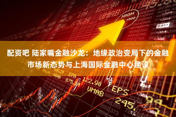 配资吧 陆家嘴金融沙龙：地缘政治变局下的金融市场新态势与上海国际金融中心建设