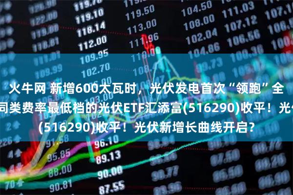火牛网 新增600太瓦时，光伏发电首次“领跑”全球能源供应增长！同类费率最低档的光伏ETF汇添富(516290)收平！光伏新增长曲线开启？