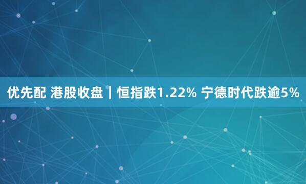 优先配 港股收盘｜恒指跌1.22% 宁德时代跌逾5%