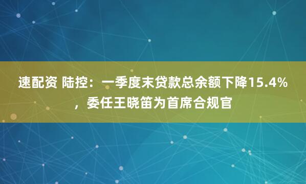 速配资 陆控：一季度末贷款总余额下降15.4%，委任王晓笛为首席合规官