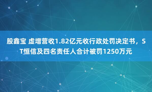 股鑫宝 虚增营收1.82亿元收行政处罚决定书，ST恒信及四名责任人合计被罚1250万元