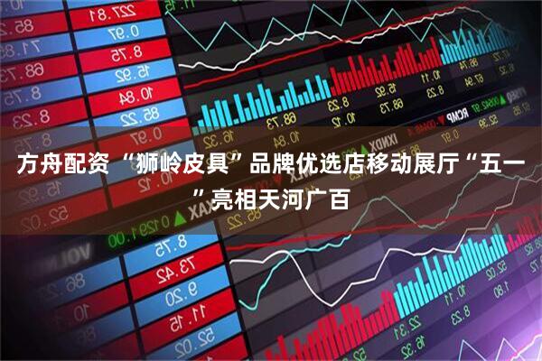 方舟配资 “狮岭皮具”品牌优选店移动展厅“五一”亮相天河广百