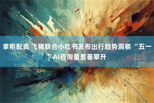 掌柜配资 飞猪联合小红书发布出行趋势洞察 “五一”AI咨询量显著攀升