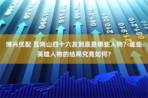 博兴优配 瓦岗山四十六友到底是哪些人物？这些英雄人物的结局究竟如何？