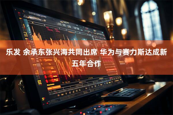 乐发 余承东张兴海共同出席 华为与赛力斯达成新五年合作