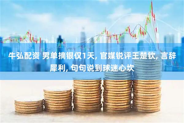 牛弘配资 男单摘银仅1天, 官媒锐评王楚钦, 言辞犀利, 句句说到球迷心坎