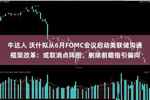 牛达人 沃什拟从6月FOMC会议启动美联储沟通框架改革:或取消点阵图、删除前瞻指引偏向